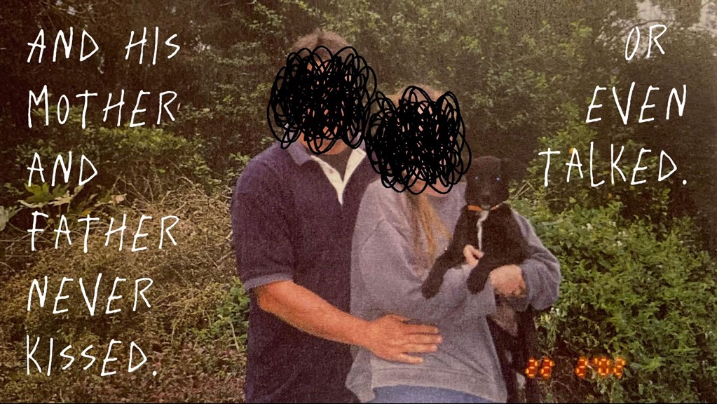 Photograph of two people standing together, holding a dog. Their faces are obscured by scribbles, with text around them reading 'and his mother and father never kissed. Or even talked'.